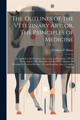 The Outlines of the Veterinary art; or, The Principles of Medicine: As Applied to the Structure, Functions, and Economy, Of the Horse, and to More Sci by Blaine, Delabere P.