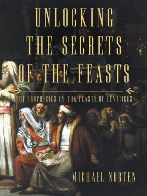 Unlocking the Secrets of the Feasts: The Prophecies in the Feasts of Leviticus by Norten, Michael