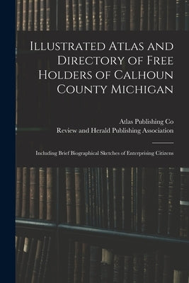 Illustrated Atlas and Directory of Free Holders of Calhoun County Michigan: Including Brief Biographical Sketches of Enterprising Citizens by Atlas Publishing Co