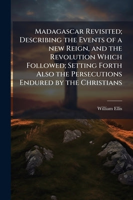 Madagascar Revisited; Describing the Events of a new Reign, and the Revolution Which Followed; Setting Forth Also the Persecutions Endured by the Chri by Ellis, William