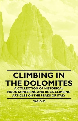Climbing in the Dolomites - A Collection of Historical Mountaineering and Rock Climbing Articles on the Peaks of Italy by Various