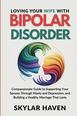 Loving Your Wife with Bipolar Disorder: Compassionate Guide to Supporting Your Spouse Through Mania and Depression, and Building a Healthy Marriage Th by Haven, Skylar