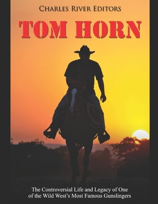 Tom Horn: The Controversial Life and Legacy of One of the Wild West's Most Famous Gunslingers by Charles River Editors