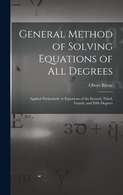 General Method of Solving Equations of All Degrees: Applied Particularly to Equations of the Second, Third, Fourth, and Fifth Degrees by Byrne, Oliver