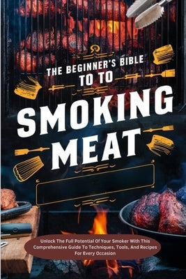 The Beginner's Bible To Smoking Meat: Unlock The Full Potential Of Your Smoker With This Comprehensive Guide To Techniques, Tools, And Recipes For Eve by Joe