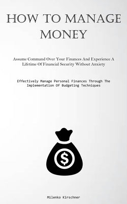 How To Manage Money: Assume Command Over Your Finances And Experience A Lifetime Of Financial Security Without Anxiety (Effectively Manage by Kirschner, Milenko