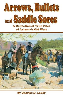 Arrows, Bullets and Saddle Sores: A Collection of True Tales of Arizona's Old West by Lauer, Charles D.