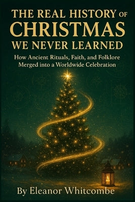The Real History of Christmas We Never Learned: How Ancient Rituals, Faith, and Folklore Merged into a Worldwide Celebration by Whitcombe, Eleanor