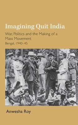 Imagining Quit India: War, Politics and the Making of a Mass Movement, Bengal 1940-45 by Roy, Anwesha