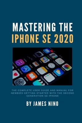 Mastering the iPhone SE 2020: The Complete User Guide and Manual for Newbies Getting Started with the Second Generation SE iPhone by Nino, James