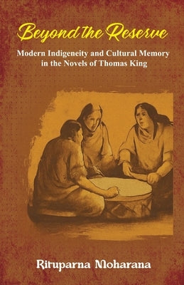 Beyond the Reserve: Modern Indigeneity and Cultural Memory in the Novels of Thomas King by Moharana, Rituparna