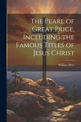The Pearl of Great Price, Including the Famous Titles of Jesus Christ by Dyer, William