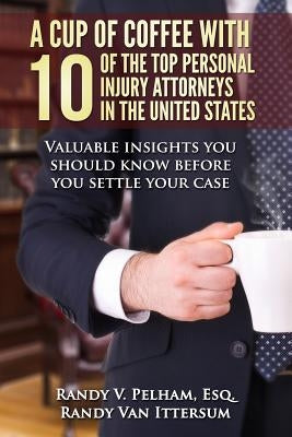 A Cup Of Coffee With 10 Of The Top Personal Injury Attorneys In The United States: Valuable insights you should know before you settle your case by Van Ittersum, Randy