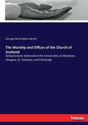 The Worship and Offices of the Church of Scotland: being lectures delivered at the Universities of Aberdeen, Glasgow, St. Andrews, and Edinburgh by Sprott, George Washington
