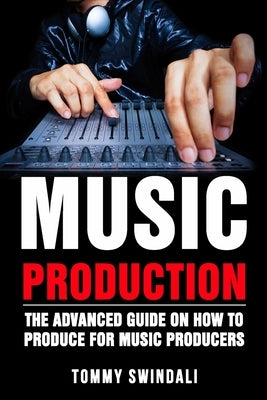 Music Production: The Advanced Guide On How to Produce for Music Producers by Swindali, Tommy