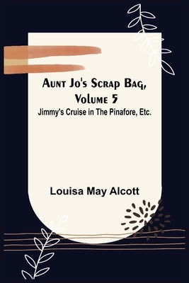 Aunt Jo's Scrap Bag, Volume 5; Jimmy's Cruise in the Pinafore, Etc. by May Alcott, Louisa