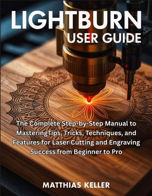 LightBurn User Guide: The Complete Step-by-Step Manual to MasteringTips, Tricks, Techniques, and Features for Laser Cutting and Engraving Success from by Keller, Matthias