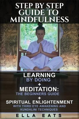 Step By Step Guide To Mindfulness: Learning By Doing + Meditation: The Beginners Guide + Spiritual Enlightenment With Third Eye Awakening and Kundalin by Eats, Ella