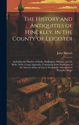 The History and Antiquities of Hinckley, in the County of Leicester: Including the Hamlets of Stoke, Dadlington, Wynkin, and the Hyde. With a Large Ap by Nichols, John