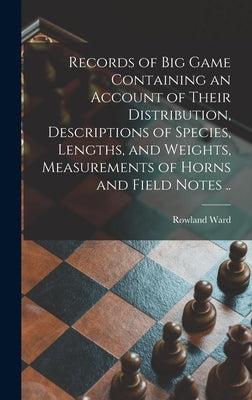 Records of Big Game Containing an Account of Their Distribution, Descriptions of Species, Lengths, and Weights, Measurements of Horns and Field Notes by Ward, Rowland 1848?-1912