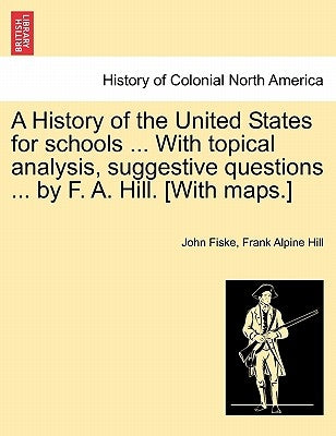 A History of the United States for Schools ... with Topical Analysis, Suggestive Questions ... by F. A. Hill. [with Maps.] Vol. II. by Fiske, John