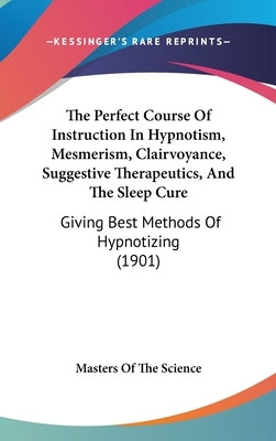 The Perfect Course Of Instruction In Hypnotism, Mesmerism, Clairvoyance, Suggestive Therapeutics, And The Sleep Cure: Giving Best Methods Of Hypnotizi by Masters of the Science
