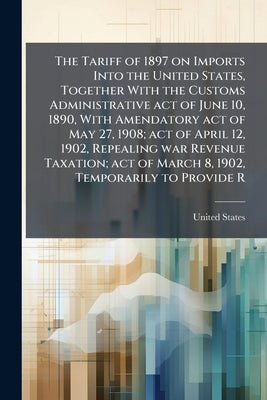 The Tariff of 1897 on Imports Into the United States, Together With the Customs Administrative act of June 10, 1890, With Amendatory act of May 27, 19 by United States