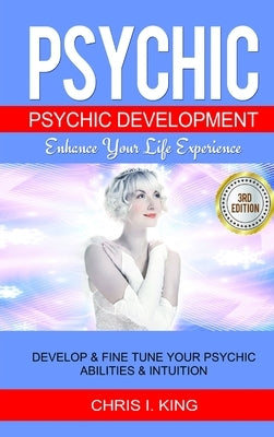 Psychic: Psychic Development - Enhance Your Life Experience: Develop & Fine Tune Your Psychic Abilities & Intuition by I. King, Chris