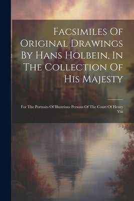 Facsimiles Of Original Drawings By Hans Holbein, In The Collection Of His Majesty: For The Portraits Of Illustrious Persons Of The Court Of Henry Viii by Anonymous