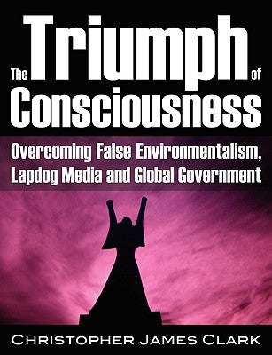 The Triumph of Consciousness: Overcoming False Environmentalism, Lapdog Media and Global Government by Clark, Christopher James