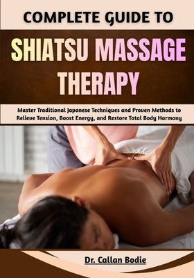 Complete Guide To Shiatsu Massage Therapy: Master Traditional Japanese Techniques and Proven Methods to Relieve Tension, Boost Energy, and Restore Tot by Bodie, Callan