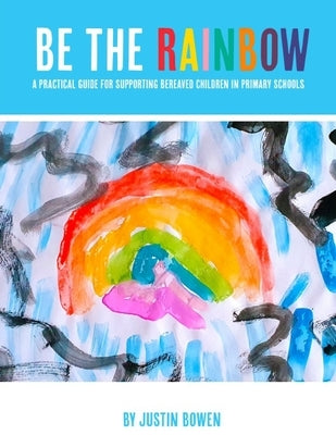 Be The Rainbow: A Practical Guide for Supporting Bereaved Children in Primary School by Bowen, Justin