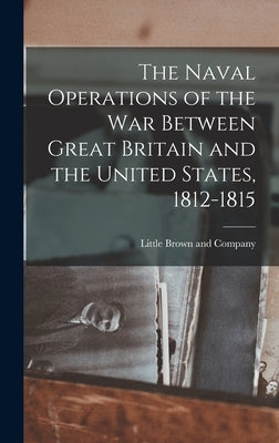 The Naval Operations of the War Between Great Britain and the United States, 1812-1815 by Little Brown and Company