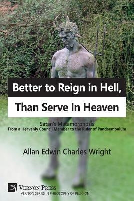 Better to Reign in Hell, Than Serve In Heaven: Satan's Metamorphosis From a Heavenly Council Member to the Ruler of Pandaemonium by Wright, Allan Edwin Charles