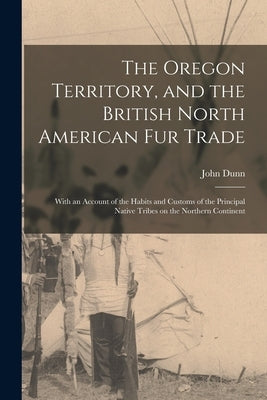 The Oregon Territory, and the British North American Fur Trade [microform]: With an Account of the Habits and Customs of the Principal Native Tribes o by Dunn, John