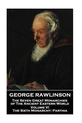 George Rawlinson - The Seven Great Monarchies of The Ancient Eastern World - Volume VI: The Sixth Monarchy: Parthia by Rawlinson, George