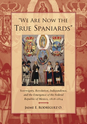We Are Now the True Spaniards: Sovereignty, Revolution, Independence, and the Emergence of the Federal Republic of Mexico, 1808a 1824 by Rodriguez O., Jaime E.