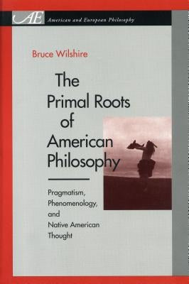 The Primal Roots of American Philosophy: Pragmatism, Phenomenology, and Native American Thought by Wilshire, Bruce