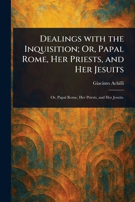 Dealings With the Inquisition; Or, Papal Rome, Her Priests, and Her Jesuits by Achilli, Giacinto