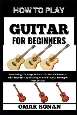 How to Play Guitar for Beginners: From Strings To Songs: Unlock Your Musical Potential With Step-By-Step Techniques And Practice Strategies From Scrat by Ronan, Omar