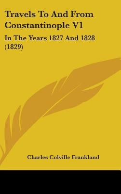 Travels To And From Constantinople V1: In The Years 1827 And 1828 (1829) by Frankland, Charles Colville