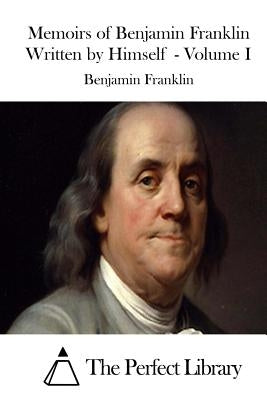 Memoirs of Benjamin Franklin Written by Himself - Volume I by The Perfect Library