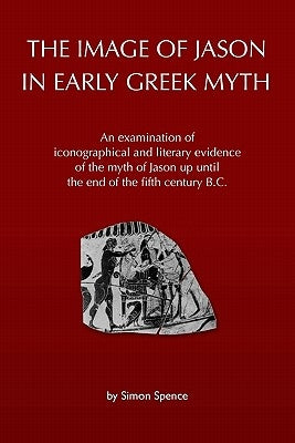 The Image of Jason in Early Greek Myth: An Examination of Iconographical and Literary Evidence of the Myth of Jason Up Until the End of the Fifth Cent by Spence, Simon