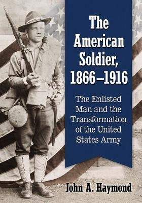 The American Soldier, 1866-1916: The Enlisted Man and the Transformation of the United States Army by Haymond, John A.