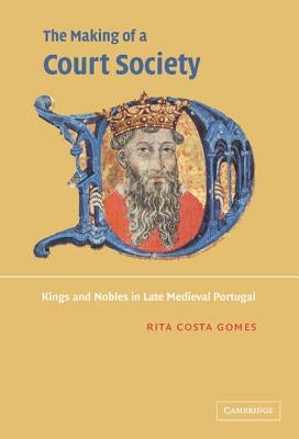 The Making of a Court Society: Kings and Nobles in Late Medieval Portugal by Costa Gomes, Rita