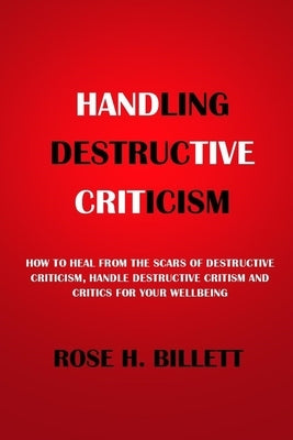 Handling Destructive Criticism: How to Heal from the Scars of Destructive Criticism, Handle Destructive Critism and Critics for Your Wellbeing by Billett, Rose H.