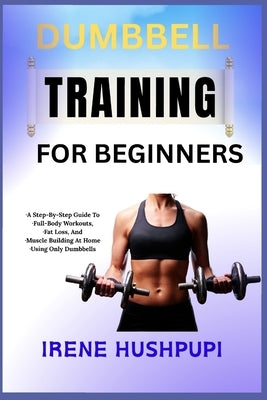 Dumbbell Training for Beginners: -A Step-By-Step Guide To -Full-Body Workouts, -Fat Loss, And -Muscle Building At Home -Using Only Dumbbells by Hushpupi, Irene
