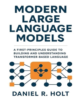 Modern Large Language Models: A First-Principles Guide to Building and Understanding Transformer-Based Language Models by Holt, Daniel R.