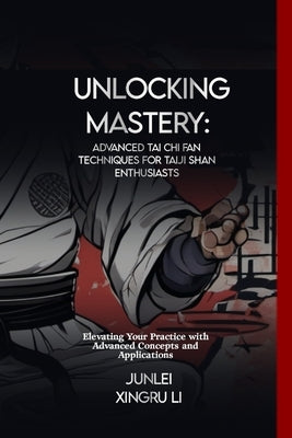 Unlocking Mastery: Advanced Tai Chi Fan Techniques for Taiji Shan Enthusiasts: Elevating Your Practice with Advanced Concepts and Applica by Xingru Li, Junlei