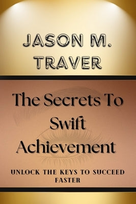 The Secrets to Swift Achievement: Unlock The Keys to Succeed Faster by Traver, Jason M.
